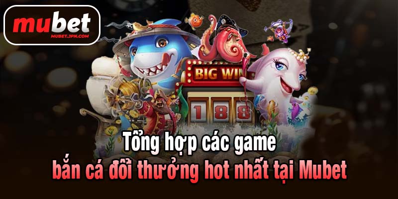 Tổng hợp các game bắn cá đổi thưởng hot nhất tại Mubet