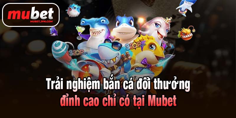 Trải nghiệm bắn cá đổi thưởng đỉnh cao chỉ có tại Mubet