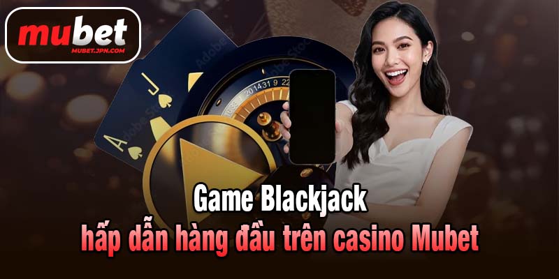 Game Blackjack hấp dẫn hàng đầu trên casino Mubet